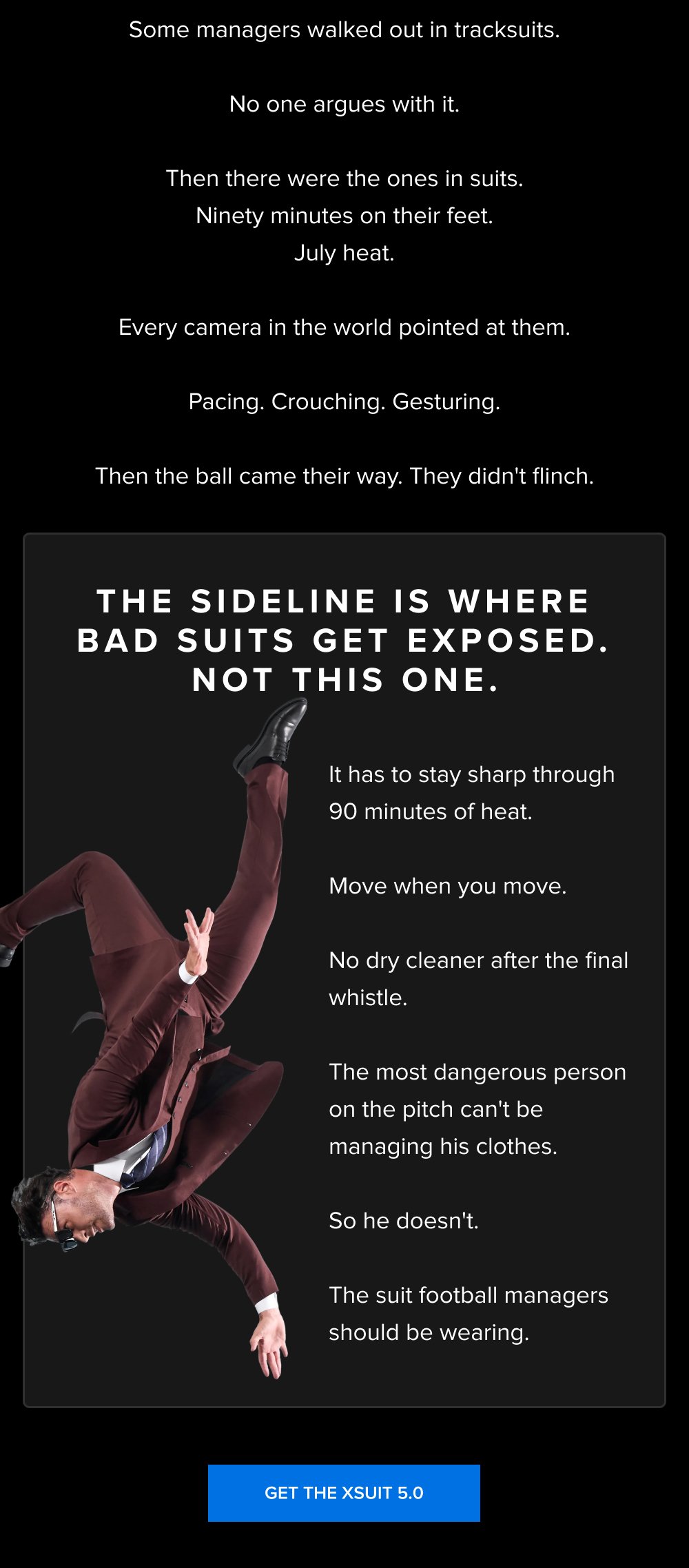 Some managers walked out in tracksuits. No one argues with it. Then there were the ones in suits. Ninety minutes on their feet. July heat. Every camera in the world pointed at them. Pacing. Crouching. Gesturing. Then the ball came their way. They didn't flinch. THE SIDELINE IS WHERE BAD SUITS GET EXPOSED. NOT THIS ONE. It has to stay sharp through 90 minutes of heat. Move when you move. No dry cleaner after the final whistle. The most dangerous person on the pitch can't be managing his clothes. So he doesn't. The suit football managers should be wearing. GET THE XSUIT 5.0
