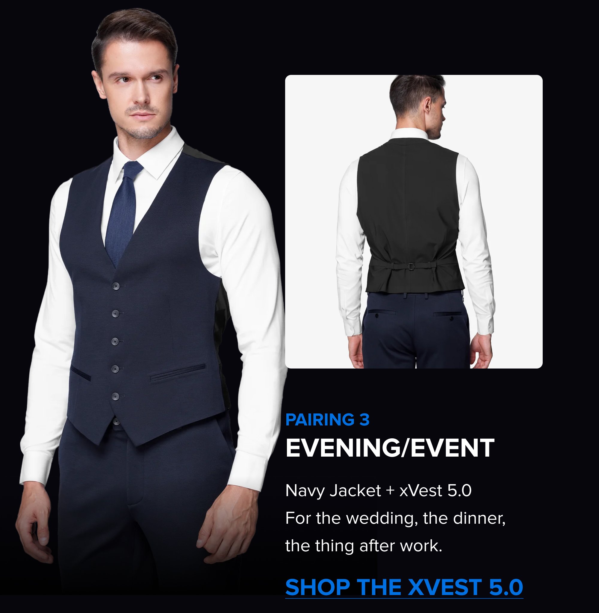 Build the Rotation The Summer Sale is the right time to add a color. Black, Navy, Dark Grey; each one covers different settings. Pick the one that fills the gap in your week. SHOP ALL COLORS The xPant 5.0 Same 4-Way Stretch as the suit. Machine washable. Wrinkle-resistant. Pairs with the jacket as a full suit or wears on its own. SHOP THE XPANT 5.0 Pairing 3 Evening/Event Navy Jacket + xVest 5.0 For the wedding, the dinner, the thing after work. Shop the xVest 5.0