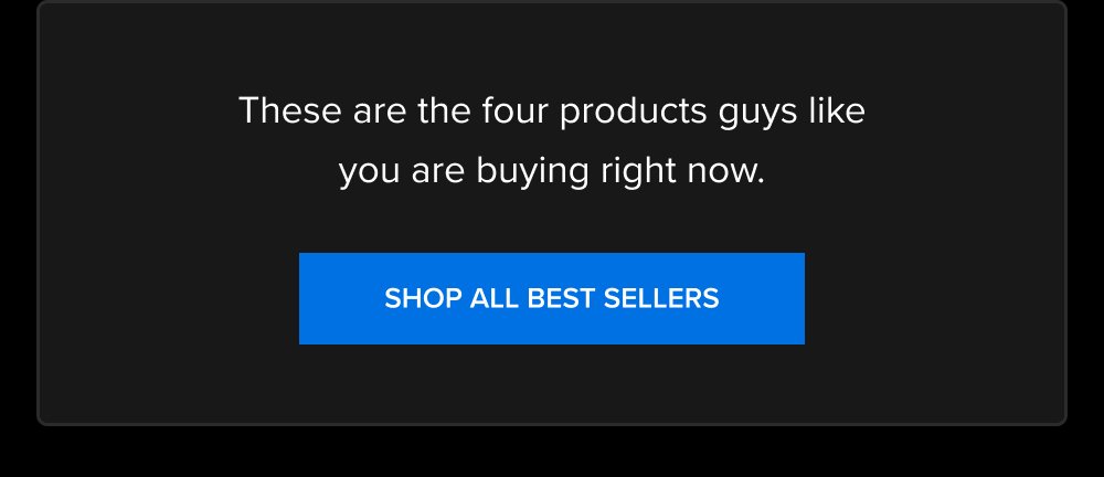 These are the four products guys like you are buying right now. SHOP ALL BEST SELLERS