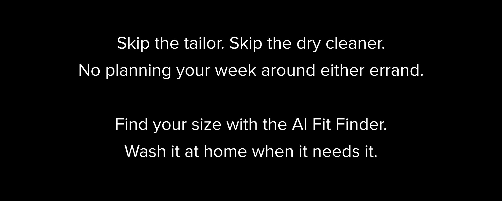 Skip the tailor. Skip the dry cleaner. No planning your week around either errand. Find your size with the AI Fit Finder. Wash it at home when it needs it.