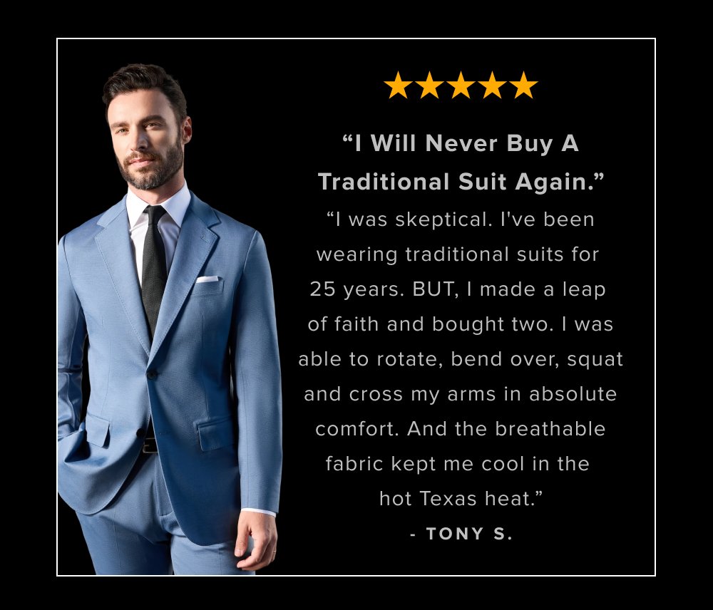 “I Will Never Buy A Traditional Suit Again.” “I was skeptical. I've been wearing traditional suits for 25 years. BUT, I made a leap of faith and bought two. I was able to rotate, bend over, squat and cross my arms in absolute comfort. And the breathable fabric kept me cool in the hot Texas heat.” - TONY S.