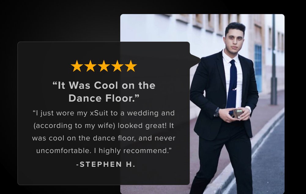"I just wore my xSuit to a wedding and (according to my wife) looked great! It was cool on the dance floor, and never uncomfortable. I highly recommend.” -STEPHEN H. Definitely the most comfortable suit I've ever worn. Material looks professional and the machine washable is a nice bonus. - Andrew W.