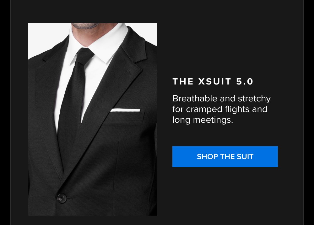 The xSuit 5.0 Breathable and stretchy for cramped flights and long meetings. SHOP THE SUIT xShirt 5.0 The dress shirt that actually breathes. Shop...