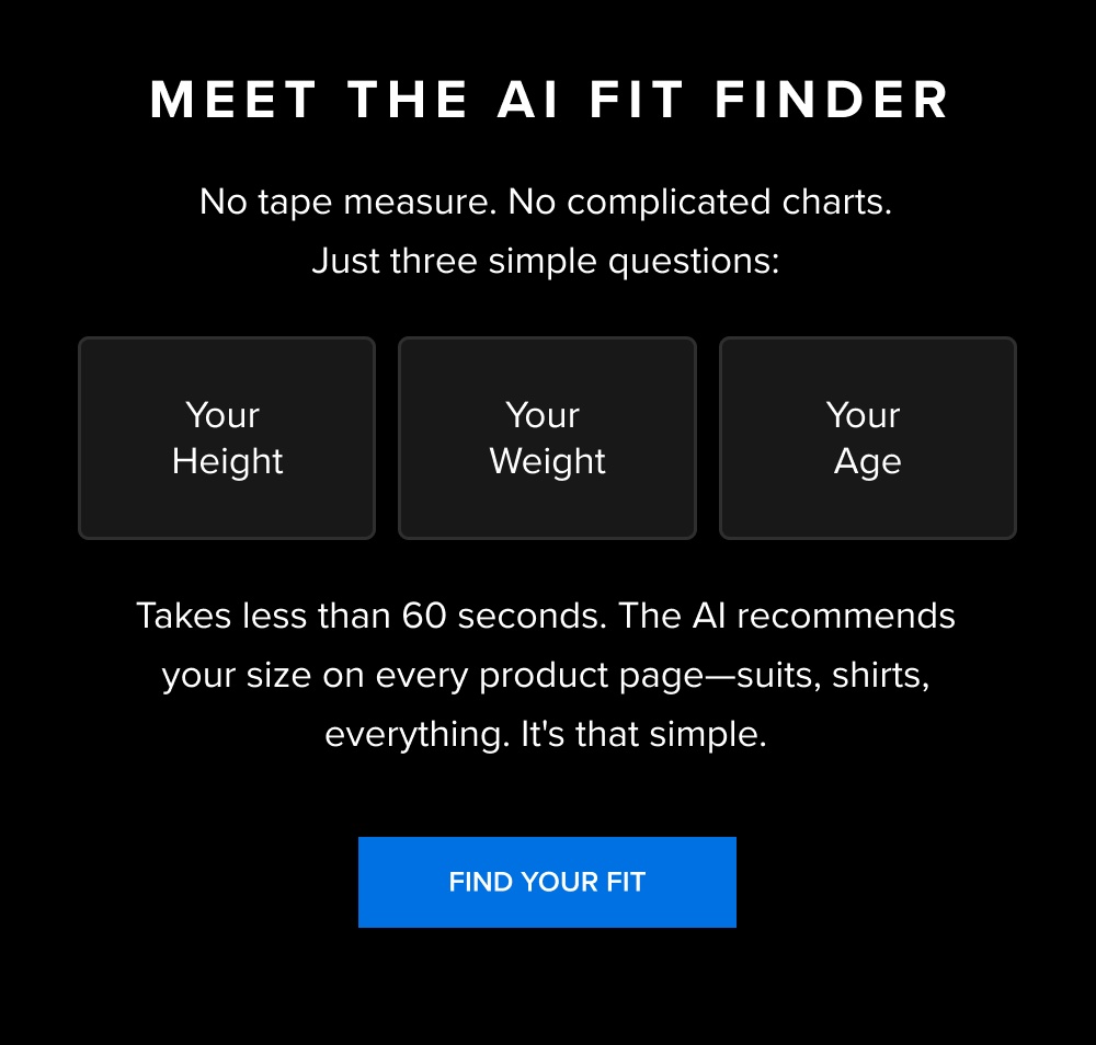 Meet the AI Fit Finder No tape measure. No complicated charts. Just three simple questions: Your height Your weight Your age Takes less than 60 seconds. The AI recommends your size on every product page—suits, shirts, everything. It's that simple. [FIND YOUR FIT]
