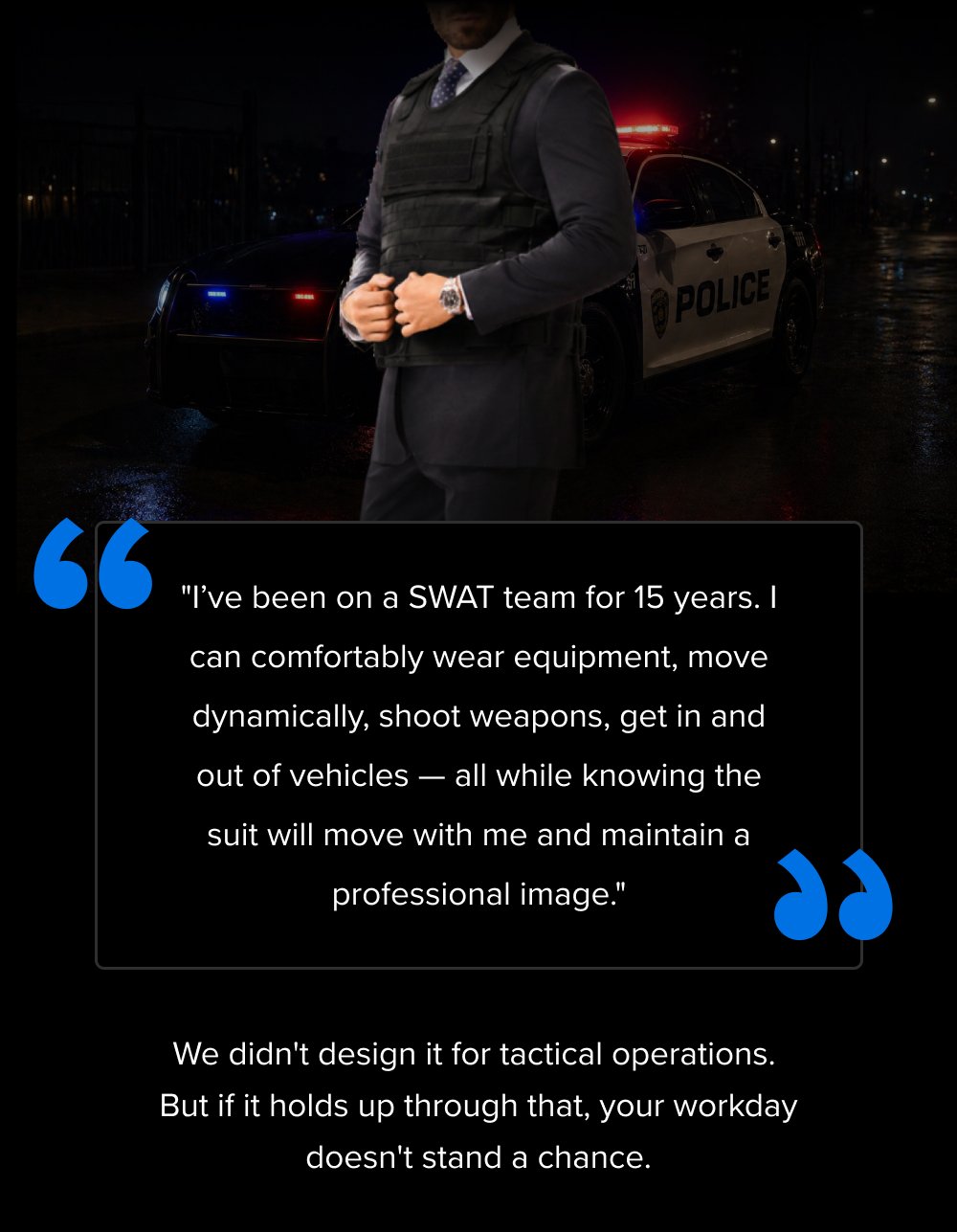 “ "I’ve been on a SWAT team for 15 years. I can comfortably wear equipment, move dynamically, shoot weapons, get in and out of vehicles — all while knowing the suit will move with me and maintain a professional image." “ We didn't design it for tactical operations. But if it holds up through that, your workday doesn't stand a chance.