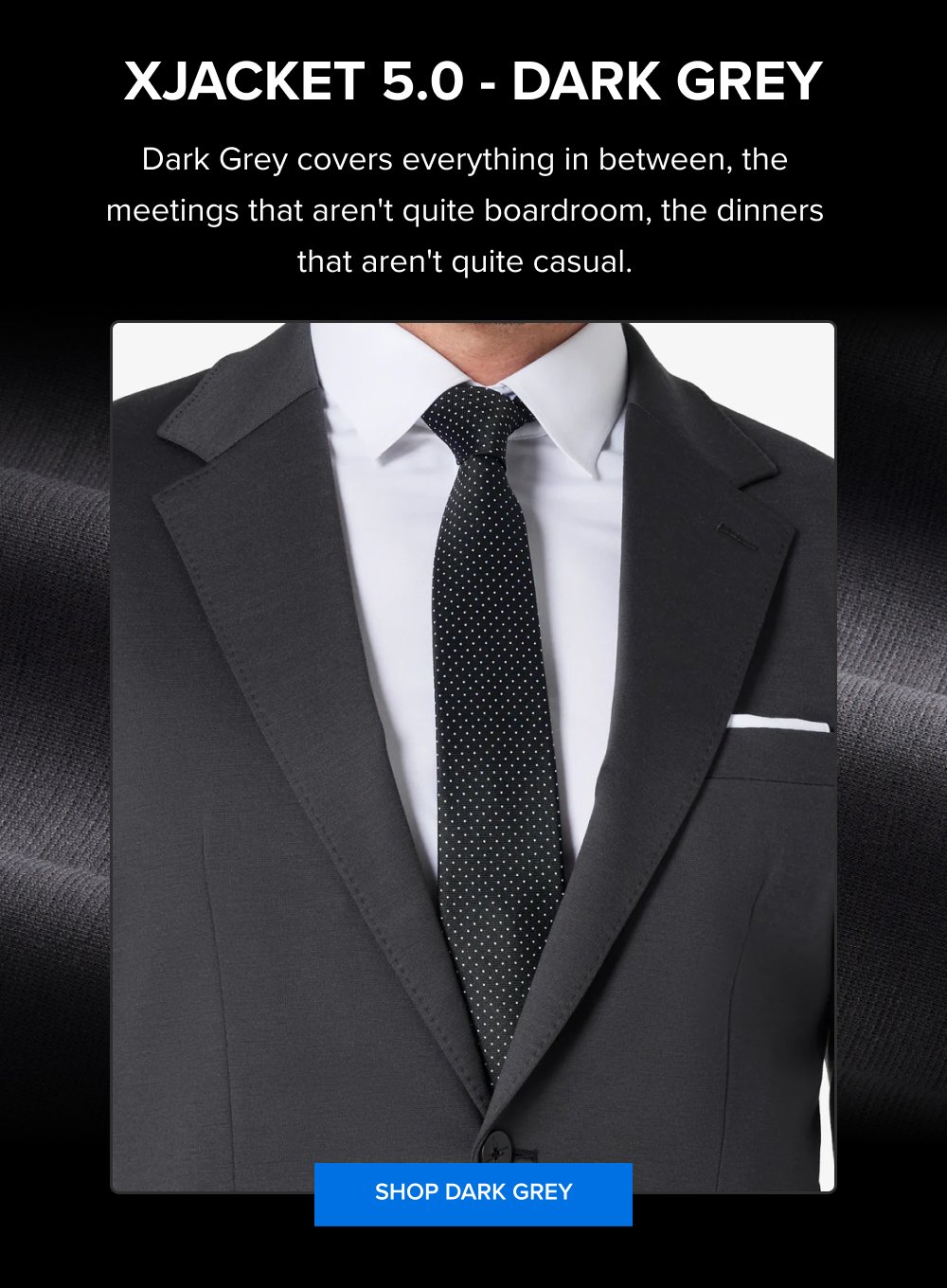 xJacket 5.0 - Dark Grey Dark Grey covers everything in between, the meetings that aren't quite boardroom, the dinners that aren't quite casual. SHOP DARK GREY