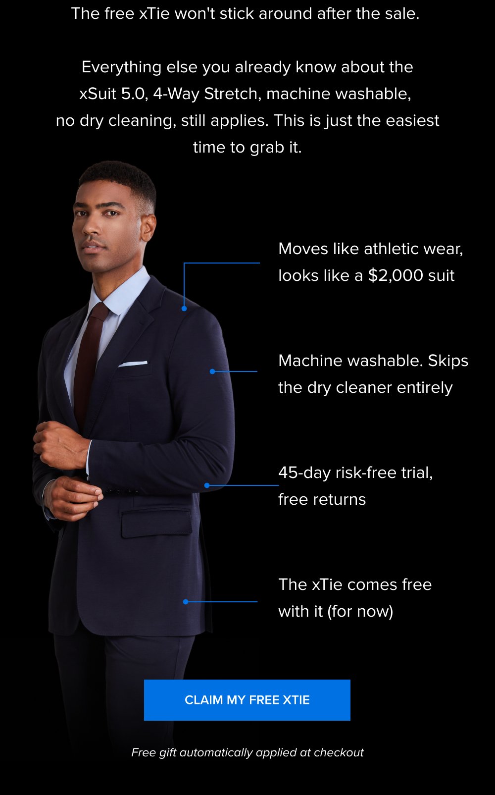The free xTie won't stick around after the sale. Everything else you already know about the xSuit 5.0, 4-Way Stretch, machine washable, no dry cleaning, still applies. This is just the easiest time to grab it. Moves like athletic wear, looks like a $2,000 suit Machine washable. Skips the dry cleaner entirely 45-day risk-free trial, free returns The xTie comes free with it (for now) Claim My Free xTie Free gift automatically applied at checkout