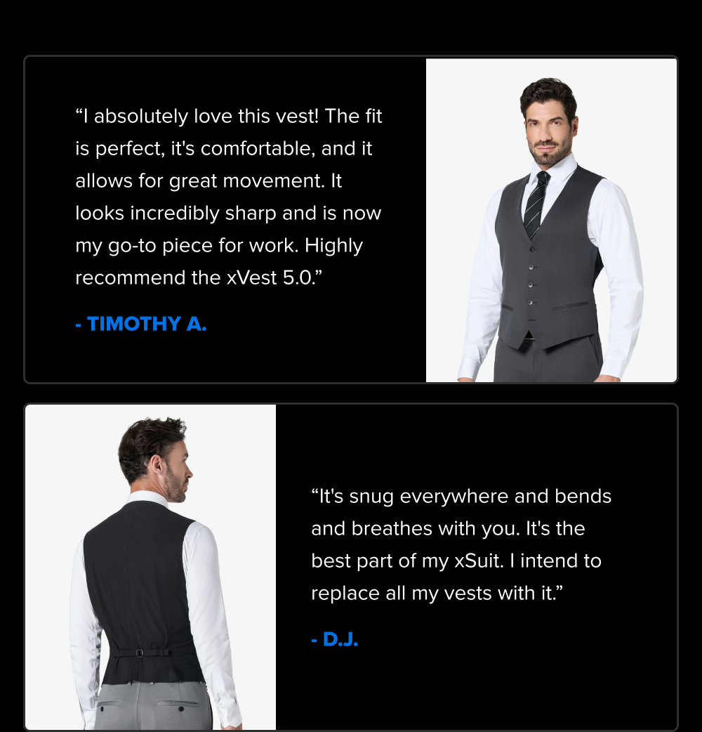 “I absolutely love this vest! The fit is perfect, it's comfortable, and it allows for great movement. It looks incredibly sharp and is now my go-to piece for work. Highly recommend the xVest 5.0.” - TIMOTHY A. “It's snug everywhere and bends and breathes with you. It's the best part of an xSuit. I intend to replace all my vests with Xvests.” - D.J. 4-WAY STRETCH LIGHTWEIGHT & BREATHABLE Reaches, sits, and moves without pulling at the shoulders or binding at the chest. Layers over your suit without adding bulk or heat, so it works in a boardroom in July as easily as a wedding in December. WRINKLE-RESISTANT, STAIN-RESISTANT LAYERS OVER THE XSUIT 5.0 Goes from garment bag to event with the same sharp line it had on the hanger. No new fit to figure out, no new sizing decision. It's built to sit under the same jacket you already know works.