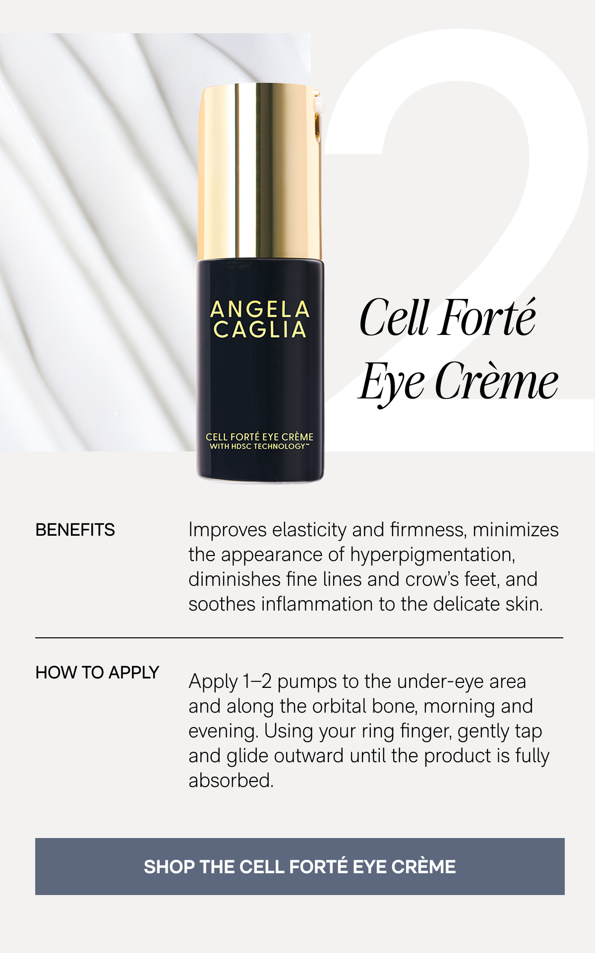 2. Cell Forté Eye Crème - Benefits: Improves elasticity and firmness, minimizes the appearance of hyperpigmentation, diminishes fine lines and crow's feet, and soothes inflammation to the delicate skin. - How To Apply: Apply 1–2 pumps to the under-eye area and along the orbital bone, morning and evening. Using your ring finger, gently tap and glide outward until the product is fully absorbed. - SHOP THE CELL FORTÉ EYE CRÈME
