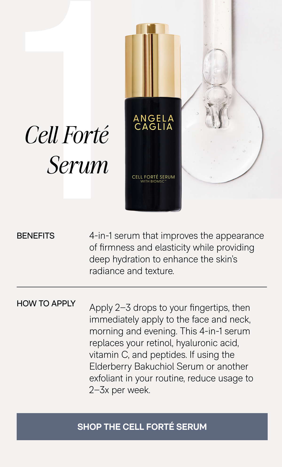 1. Cell Forté Serum - Benefits: 4-in-1 serum that improves the appearance of firmness and elasticity while providing deep hydration to enhance the skin's radiance and texture. - How To Apply: Apply 2–3 drops to your fingertips, then immediately apply to the face and neck, morning and evening. This 4-in-1 serum replaces your retinol, hyaluronic acid, vitamin C, and peptides. If using the Elderberry Bakuchiol Serum or another exfoliant in your routine, reduce usage to 2–3x per week. - SHOP THE CELL FORTÉ SERUM