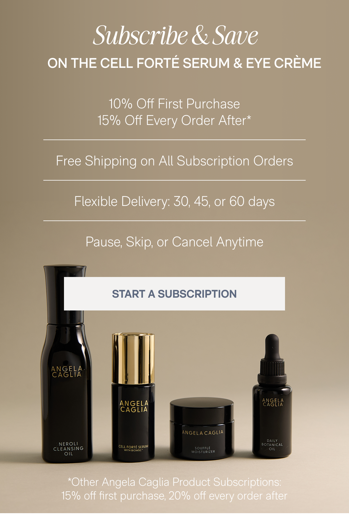Subscribe & Save On The Cell Forté Serum & Eye Crème - 10% Off First Purchase, 15% Off Every Order After*, Free Shipping on All Subscription Orders, Flexible Delivery: 30, 45, or 60 days, Pause, Skip, or Cancel Anytime - START A SUBSCRIPTION - *Other Angela Caglia Product Subscriptions: 15% off first purchase, 20% off every order after