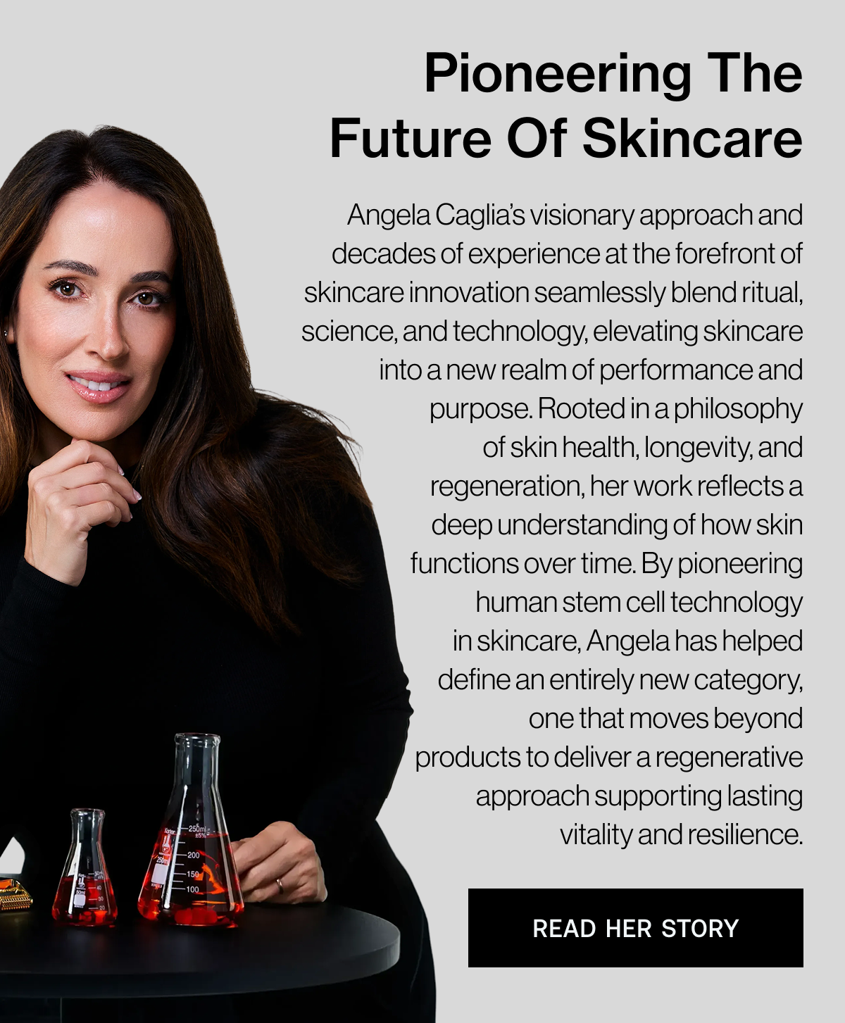 Pioneering The Future Of Skincare - Angela Caglia's visionary approach and decades of experience at the forefront of skincare innovation seamlessly blend ritual, science, and technology, elevating skincare into a new realm of performance and purpose. Rooted in a philosophy of skin health, longevity, and regeneration, her work reflects a deep understanding of how skin functions over time. By pioneering human stem cell technology in skincare, Angela has helped define an entirely new category, one that moves beyond products to deliver a regenerative approach supporting lasting vitality and resilience. - READ HER STORY