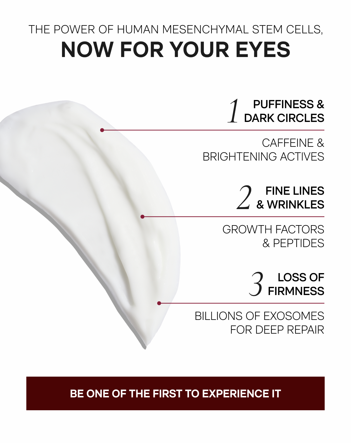 The Power of Human Mesenchymal Stem Cells, Now For Your Eyes - 1. Puffiness & Dark Circles: Caffeine & Brightening Actives - 2. Fine Lines & Wrinkles: Growth Factors & Peptides - 3. Loss Of Firmness: Billions Of Exosomes For Deep Repair - BE ONE OF THE FIRST TO EXPERIENCE IT