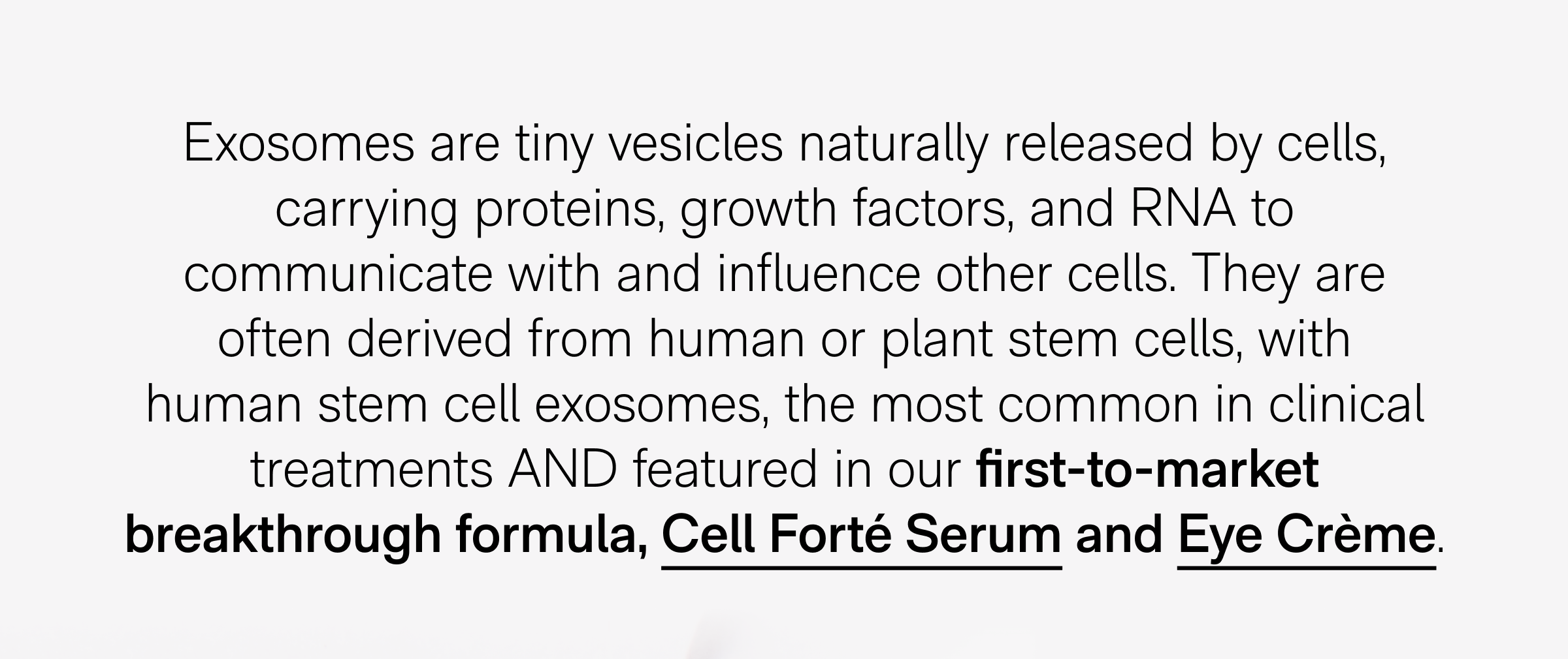 Exosomes are tiny vesicles naturally released by cells, carrying proteins, growth factors, and RNA to communicate with and influence other cells. They are often derived from human or plant stem cells, with human stem cell exosomes, the most common in clinical treatments AND featured in our first-to-market breakthrough formula, Cell Forté Serum and Eye Crème.