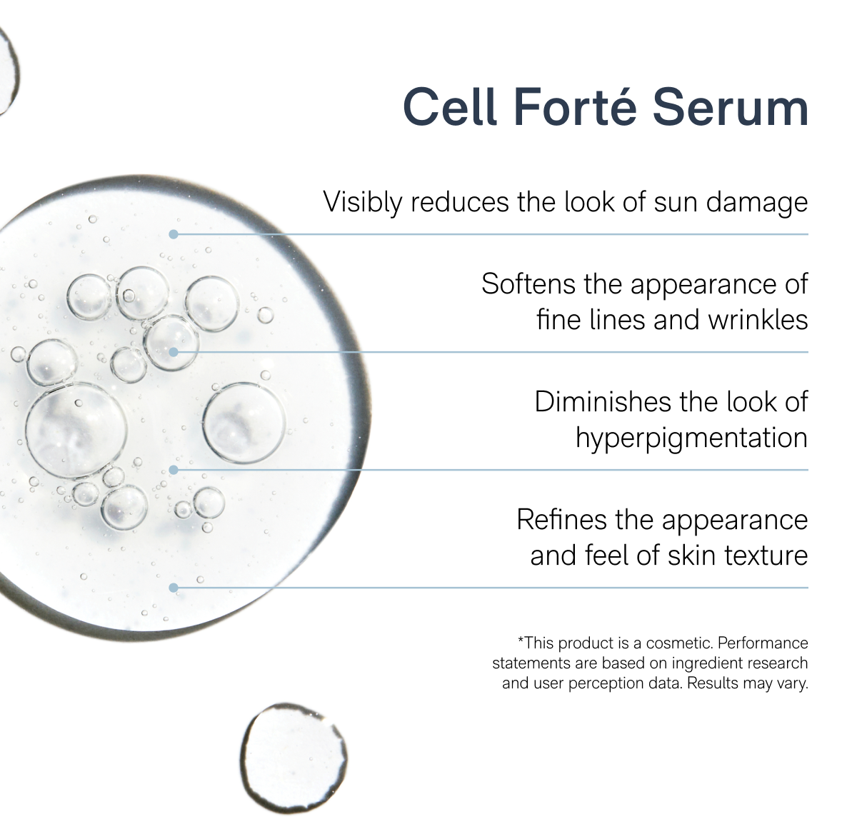 Cell Forté Serum: Visibly reduces the look of sun damage, Softens the appearance of fine lines and wrinkles, Diminishes the look of hyperpigmentation, Refines the appearance and feel of skin texture (*This product is a cosmetic. Performance statements are based on ingredient research and user perception data. Results may vary.)