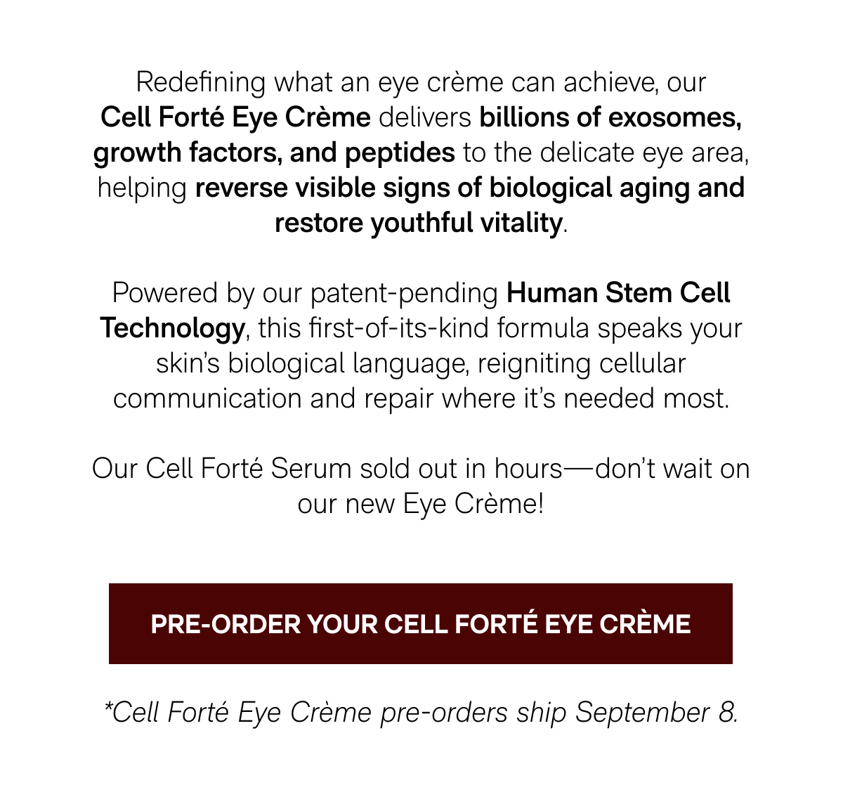 Redefining what an eye crème can achieve, our Cell Forté Eye Crème delivers billions of exosomes, growth factors, and peptides to the delicate eye area, helping reverse visible signs of biological aging and restore youthful vitality. Powered by our patent-pending Human Stem Cell Technology, this first-of-its-kind formula speaks your skin's biological language, reigniting cellular communication and repair where it's needed most. - Our Cell Forté Serum sold out in hours—don't wait on our new Eye Crème! - PRE-ORDER YOUR CELL FORTÉ EYE CRÈME - *Cell Forté Eye Crème pre-orders ship September 8.