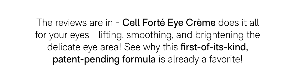 The reviews are in - Cell Forté Eye Crème does it all for your eyes - lifting, smoothing, and brightening the delicate eye area! See why this first-of-its-kind, patent-pending formula is already a favorite!