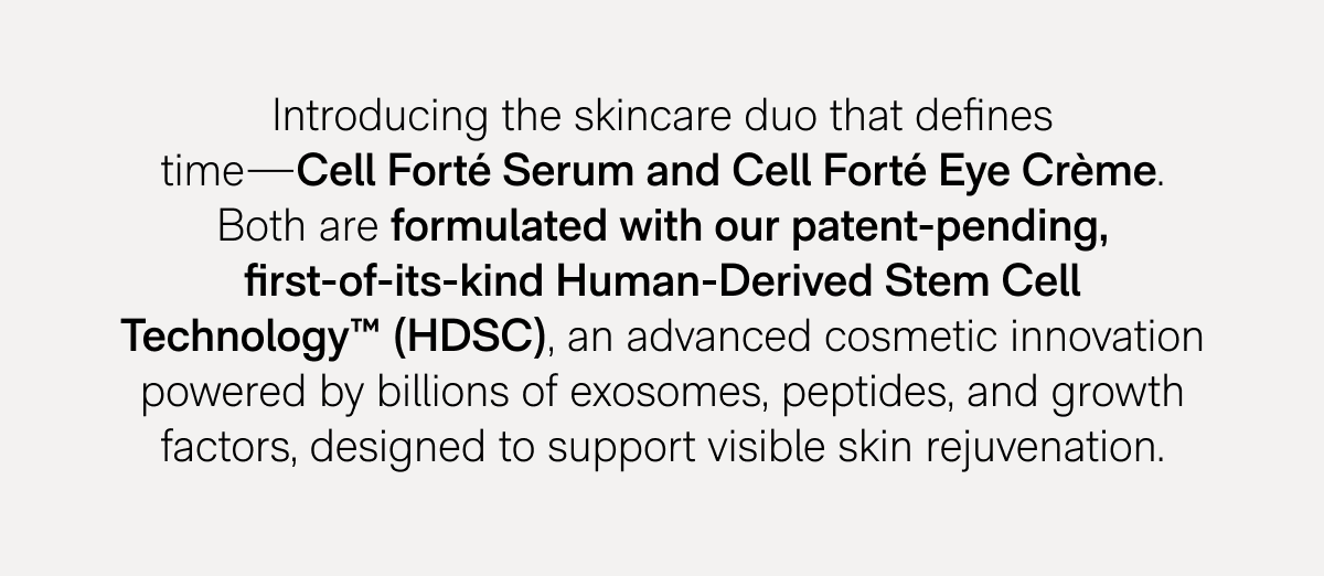 Introducing the skincare duo that defines time—Cell Forté Serum and Cell Forté Eye Crème. Both are formulated with our patent-pending, first-of-its-kind Human-Derived Stem Cell Technology™ (HDSC), an advanced cosmetic innovation powered by billions of exosomes, peptides, and growth factors, designed to support visible skin rejuvenation.