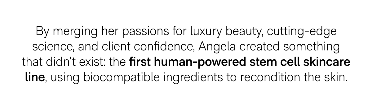 By merging her passions for luxury beauty, cutting-edge science, and client confidence, Angela created something that didn't exist: the first human-powered stem cell skincare line, using biocompatible ingredients to recondition the skin.
