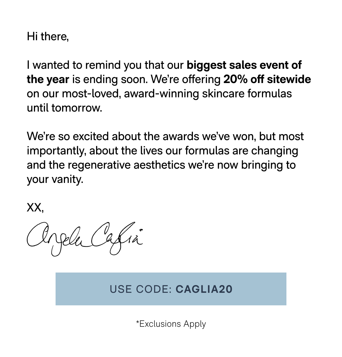 Hi there, I wanted to remind you that our biggest sales event of the year is ending soon. We're offering 20% off sitewide on our most-loved, award-winning skincare formulas until tomorrow. We're so excited about the awards we've won, but most importantly, about the lives our formulas are changing and the regenerative aesthetics we're now bringing to your vanity. XX, Angela Caglia - USE CODE: CAGLIA20 - (*Exclusions Apply)