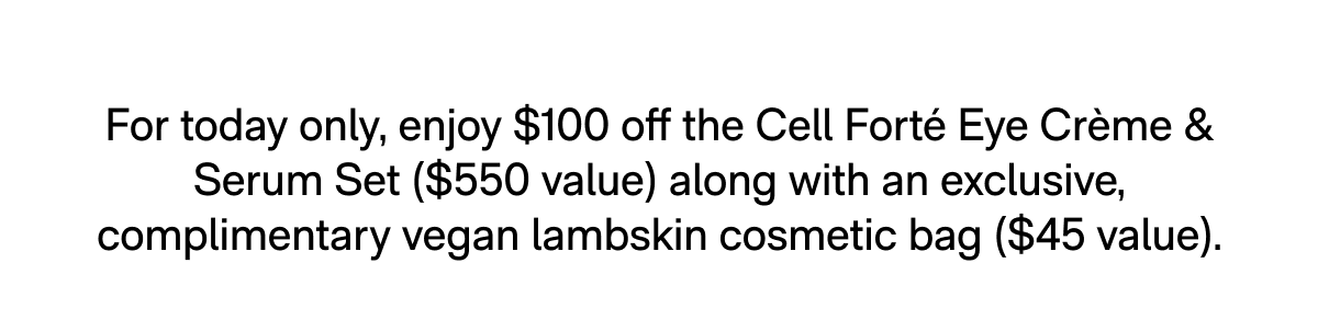 For today only, enjoy $100 off the Cell Forté Eye Crème & Serum Set ($550 value) along with an exclusive, complimentary vegan lambskin cosmetic bag ($45 value).