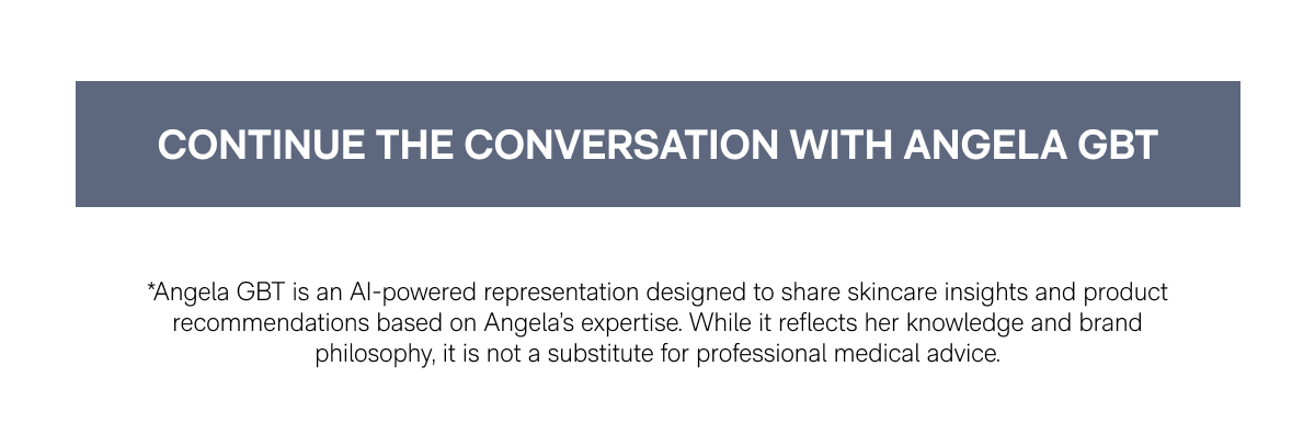 CONTINUE THE CONVERSATION WITH ANGELA GBT - *Angela GBT is an AI-powered representation designed to share skincare insights and product recommendations based on Angela's expertise. While it reflects her knowledge and brand philosophy, it is not a substitute for professional medical advice.