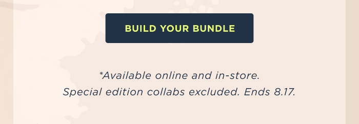 BUILD YOUR BUNDLE *Available online and in-store. Special edition collabs excluded. Ends 8.17.