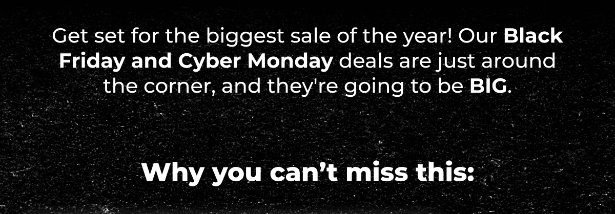 Get set for the biggest sale of the year! Our Black Friday and Cyber Monday deals are just around the corner, and they're going to be BIG.