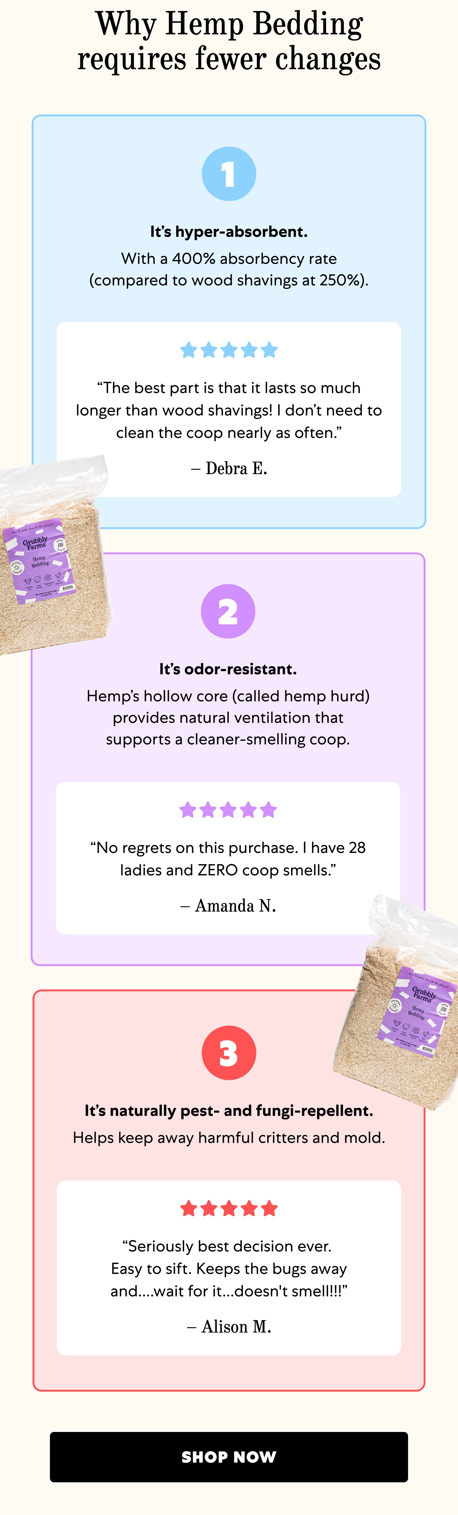 Why Hemp Bedding requires fewer changes 1 It’s hyper-absorbent. With a 400% absorbency rate (compared to wood shavings at 250%). “The best part is that it lasts so much longer than wood shavings! I don’t need to clean the coop nearly as often.” – Debra E. 2 It’s odor-resistant. Hemp’s hollow core (called hemp hurd) provides natural ventilation that supports a cleaner-smelling coop. “No regrets on this purchase. I have 28 ladies and ZERO coop smells.” – Amanda N. 3 It’s naturally pest- and fungi-repellent. Helps keep away harmful critters and mold. “Seriously best decision ever. Easy to sift. Keeps the bugs away and....wait for it...doesn't smell!!!” – Alison M. Shop Now