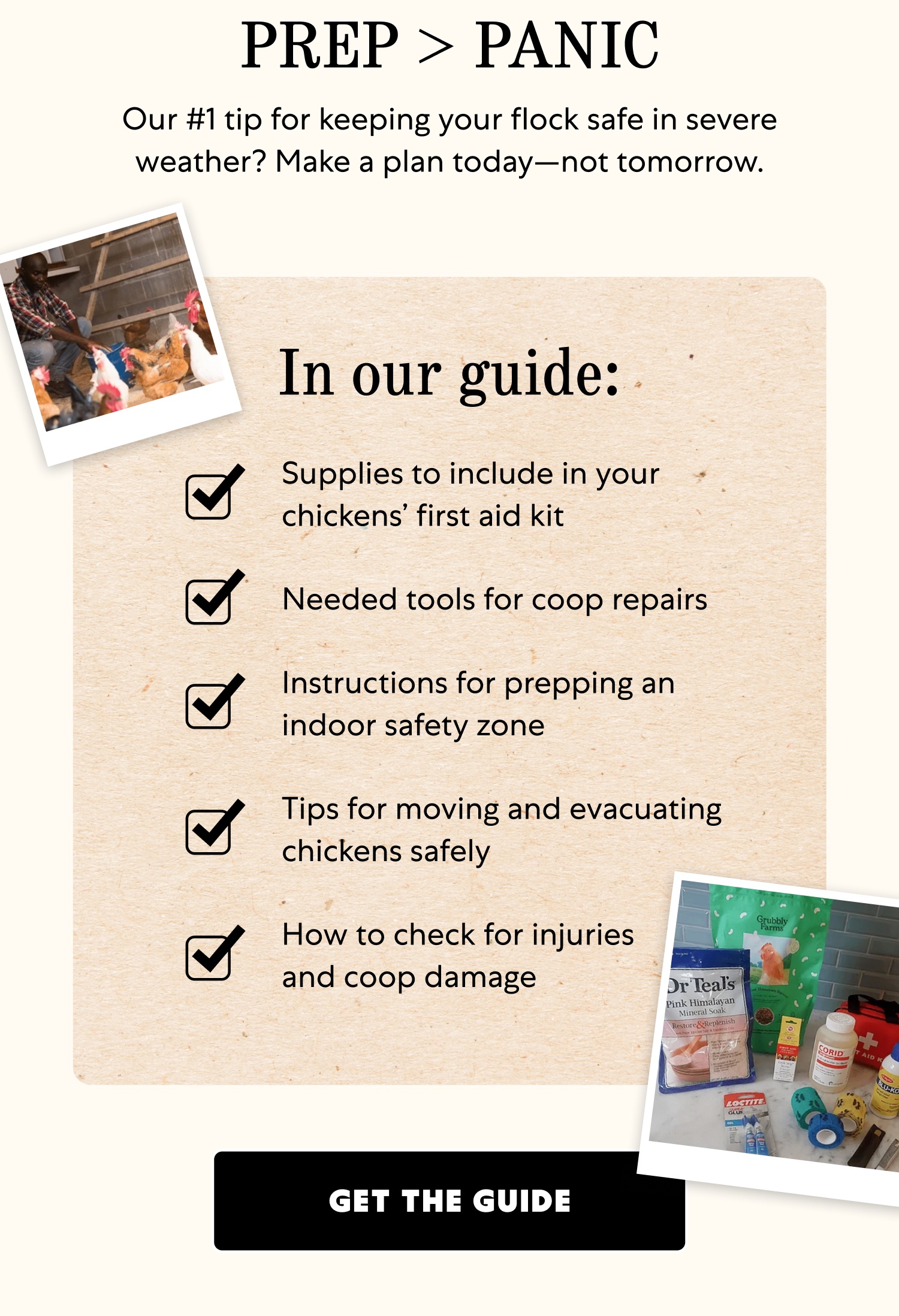 PREP > PANIC Our #1 tip for keeping your flock safe in severe weather? Make a plan today—not tomorrow. In our guide: Supplies to include in your chickens’ first aid kit Needed tools for coop repairs Instructions for prepping an indoor safety zone Tips for moving and evacuating chickens safely How to check for injuries and coop damage Get the Guide
