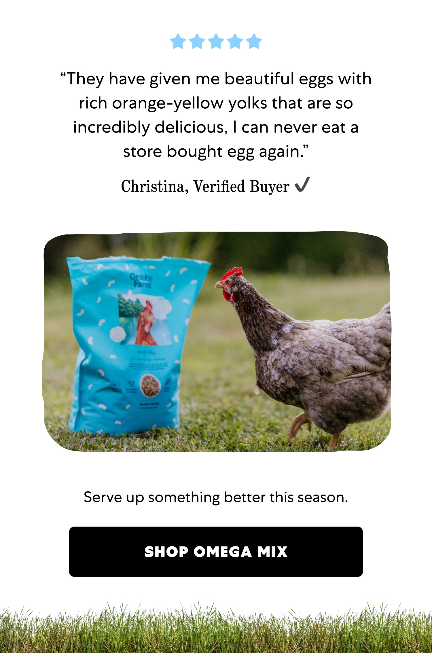 “They have given me beautiful eggs with rich orange-yellow yolks that are so incredibly delicious, I can never eat a store bought egg again.” Christina, Verified Buyer ✔️ Serve up something better this season. SHOP OMEGA MIX