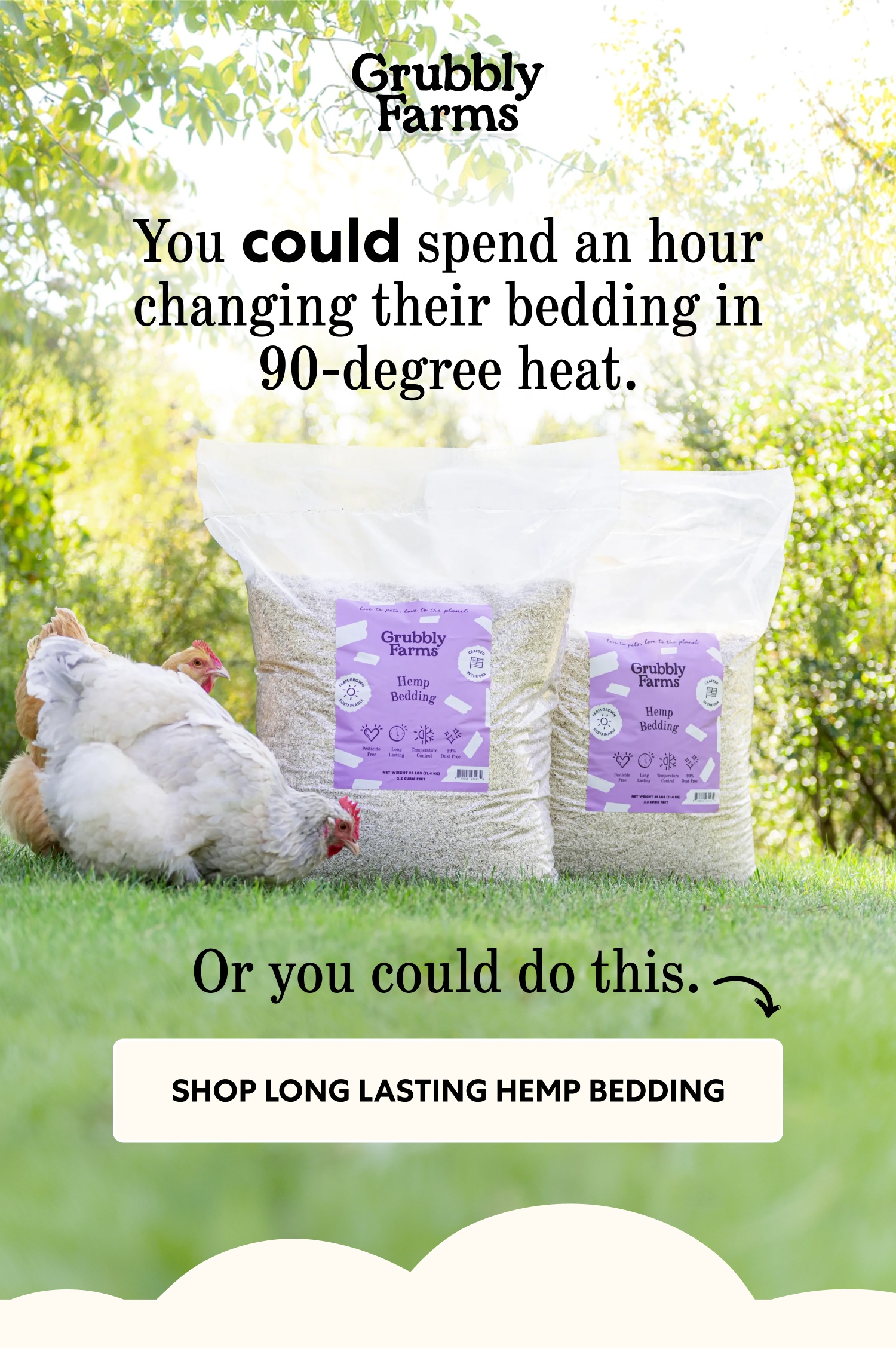 You could spend an hour changing their bedding in 90-degree heat. Or you could do this. Shop Long Lasting Hemp Bedding