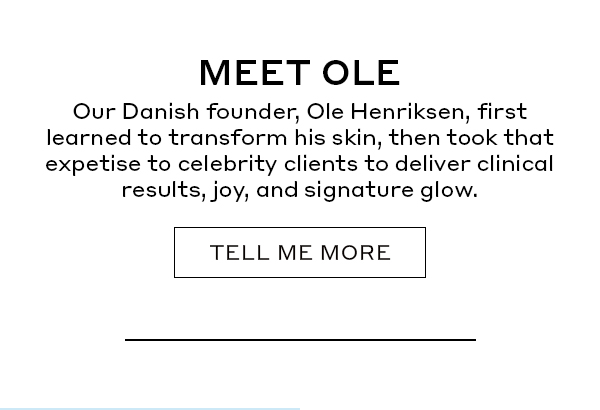 MEET OLE | Our Danish founder, Ole Henriksen, first learned to transform his skin, then took that expertise to celebrity clients to deliver clinical results, joy, and a signature glow. | TELL ME MORE