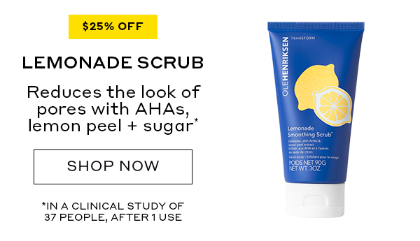 25% OFF LEMONADE SCRUB Reduces the look of pores with AHAs, lemon peel + sugar* SHOP NOW *IN A CLINICAL STUDY OF 37 PEOPLE, AFTER 1 USE