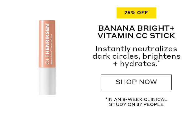 25% OFF BANANA BRIGHT+ VITAMIN CC STICK Instantly neutralizes dark circles, brightens + hydrates.* SHOP NOW *IN AN 8-WEEK CLINICAL STUDY ON 37 PEOPLE