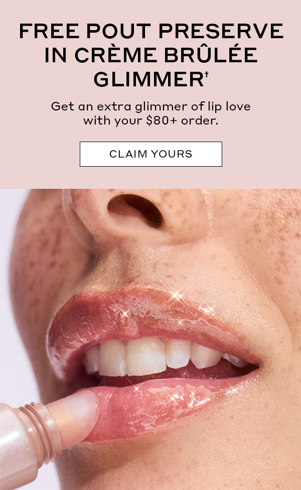 FREE POUT PRESERVE IN CREME BRULEE GLIMEER† Get an extra glimmer of lip love with your $80+ order. CLAIM YOURS