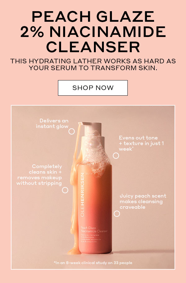 PEACH GLAZE 2% NIACINAMIDE CLEANSER | THIS HYDRATING LATHER WORKS AS HARD AS YOUR SERUM TO TRANSFORM SKIN. | SHOP NOW | Delivers an instant glow | Evens out tone + texture in just 1 week | Completely cleans skin + removes makeup without stripping | Juicy peach scent makes cleansing craveable | *In an 8-week clinical study on 33 people