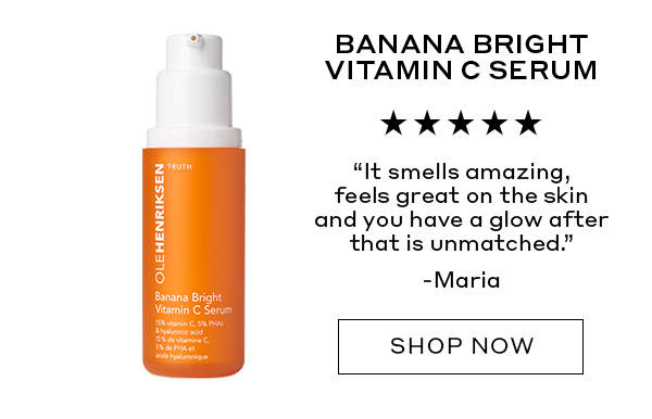 BANANA BRIGHT VITAMIN C SERUM "It smells amazing, feels great on the skin and you have a glow after that is unmatched." – Maria
