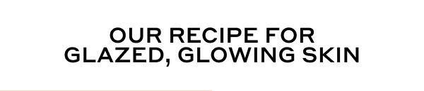 OUR RECIPE FOR GLAZED, GLOWING SKIN