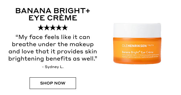 BANANA BRIGHT+ EYE CREME | 5 STARS | "My face feels like it can breathe under the makeup and love that it provides skin brightening benefits as well." - Sydney L. | SHOP NOW