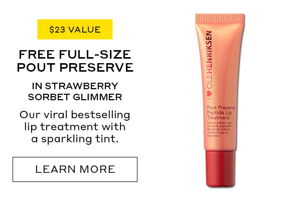 $23 VALUE FREE FULL-SIZE POUT PRESERVE IN STRAWBERRY SORBET GLIMMER Our viral bestselling lip treatment with a sparkling tint. LEARN MORE
