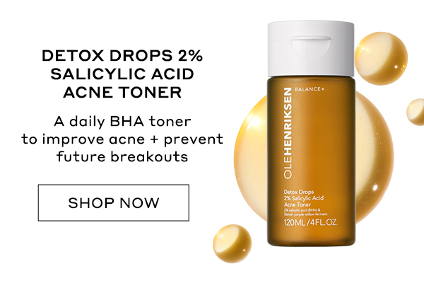 DETOX DROPS 2% SALICYLIC ACID ACNE TONER A daily BHA toner to improve acne + prevent future breakouts SHOP NOW 