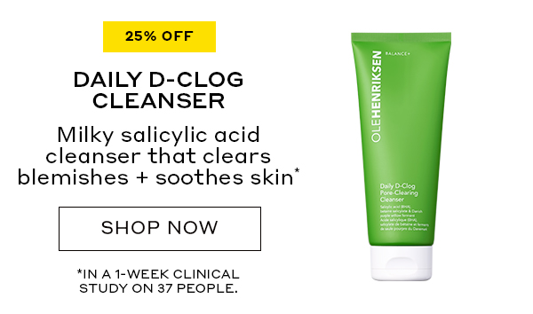 25% OFF DAILY D-CLOG CLEANSER Milky salicylic acid cleanser that clears blemishes + smoothes skin* SHOP NOW *IN A 1-WEEK CLINICAL STUDY ON 37 PEOPLE. 