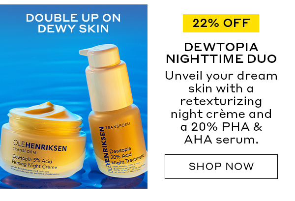 DOUBLE UP ON DEWY SKIN | 22% OFF | DEWTOPIA NIGHTTIME DUO | Unveil your dream skin with a retexturing night crème and a 20% PHA & AHA serum. | SHOP NOW