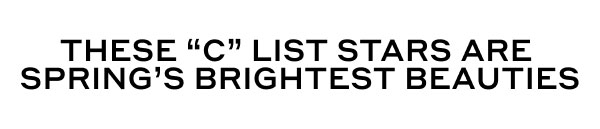 THESE "C" LIST STARS ARE SPRING'S BRIGHTEST BEAUTIES
