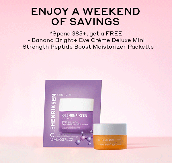 ENJOY A WEEKEND OF SAVINGS | SPEND $85+ GET A FREE BANANA BRIGHT+ EYE CREME DELUXE MINI | STRENGTH PEPTIDE BOOST MOISTURIZER PACKETTE | SPEND $100+, GET A FREE LIP MIRROR PHONE GRIP, TOO.
