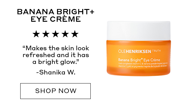 BANANA BRIGHT+ EYE CREME "Makes the skin look refreshed and it has a bright glow." – Shanika W. SHOP NOW