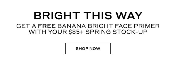 BRIGHT THIS WAY | GET A FREE BANANA BRIGHT FACE PRIMER WITH YOUR $85+ SPRING STOCK-UP | SHOP NOW