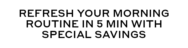 REFRESH YOUR MORNING ROUTINE IN 5 MIN WITH SPECIAL SAVINGS