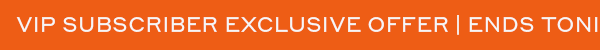 VIP SUBSCRIBER EXCLUSIVE OFFER ENDS TONIGHT